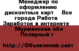 Менеджер по оформлению дисконтных карт  - Все города Работа » Заработок в интернете   . Мурманская обл.,Полярный г.